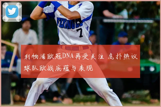 利物浦欧冠DNA再受关注 虎扑热议球队欧战底蕴与表现