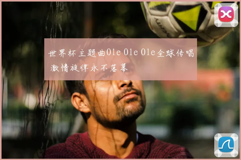 世界杯主题曲Ole Ole Ole全球传唱 激情旋律永不落幕