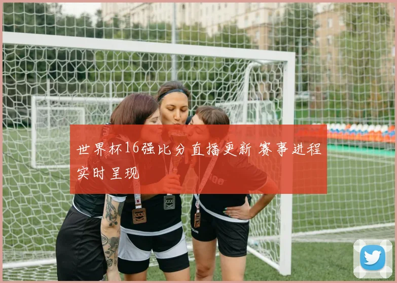 世界杯16强比分直播更新 赛事进程实时呈现
