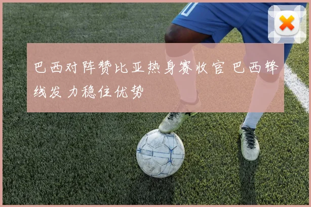 巴西对阵赞比亚热身赛收官 巴西锋线发力稳住优势