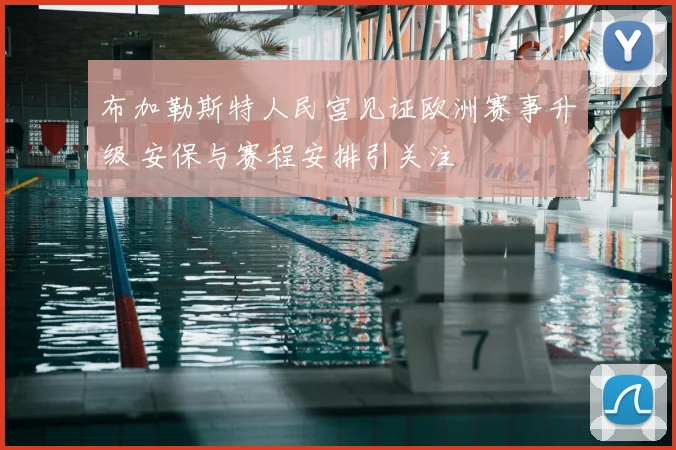 布加勒斯特人民宫见证欧洲赛事升级 安保与赛程安排引关注
