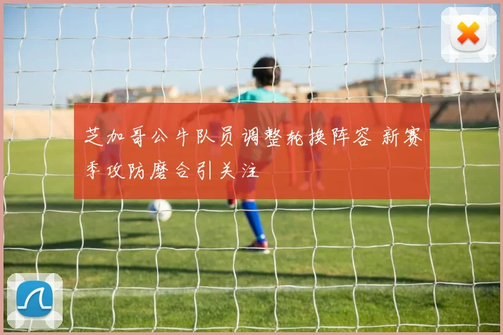 芝加哥公牛队员调整轮换阵容 新赛季攻防磨合引关注
