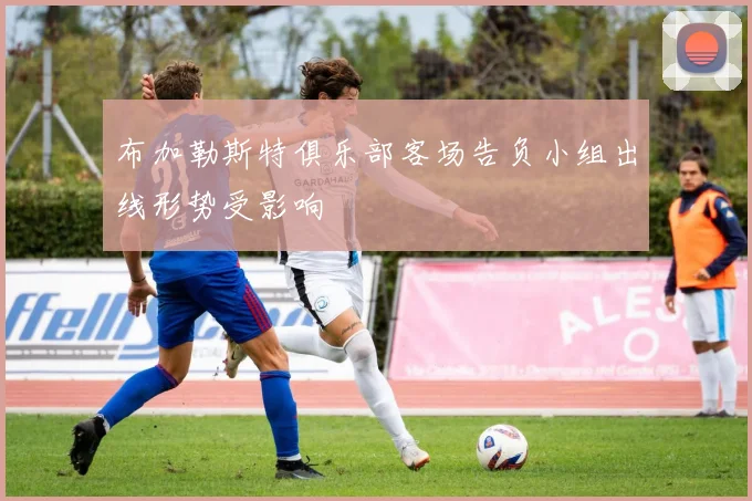 布加勒斯特俱乐部客场告负小组出线形势受影响