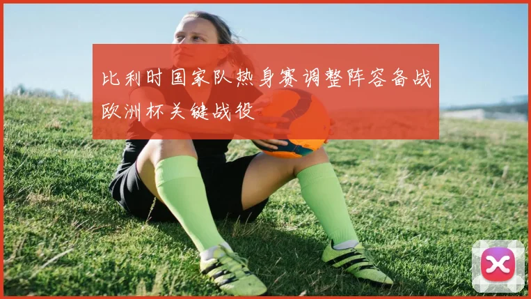 比利时国家队热身赛调整阵容备战欧洲杯关键战役