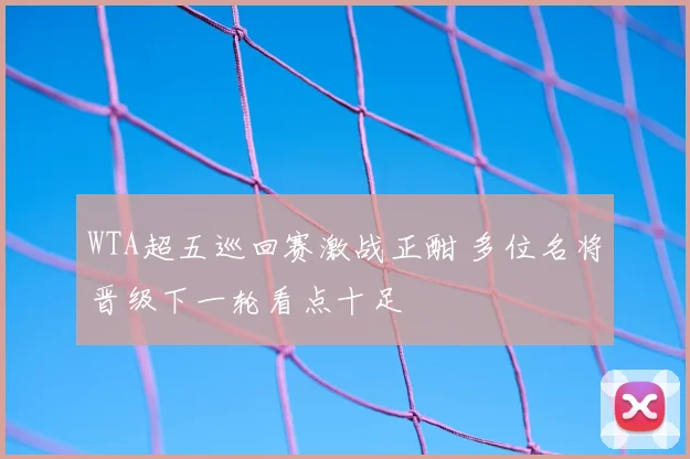 WTA超五巡回赛激战正酣 多位名将晋级下一轮看点十足