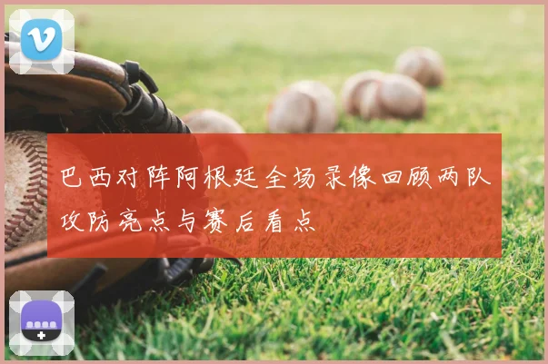 巴西对阵阿根廷全场录像回顾两队攻防亮点与赛后看点