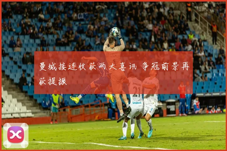 曼城接连收获两大喜讯 争冠前景再获提振