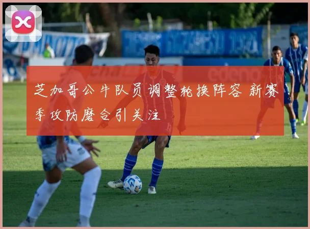 芝加哥公牛队员调整轮换阵容 新赛季攻防磨合引关注
