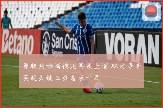 曼联利物浦德比再度上演 双方争夺英超关键三分看点十足